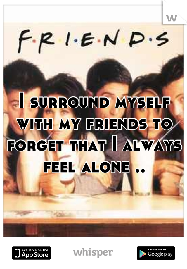 I surround myself with my friends to forget that I always feel alone ..