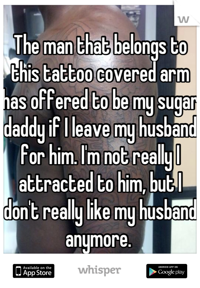 The man that belongs to this tattoo covered arm has offered to be my sugar daddy if I leave my husband for him. I'm not really I attracted to him, but I don't really like my husband anymore. 
