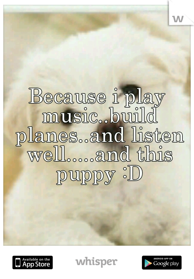 Because i play music..build planes..and listen well.....and this puppy :D