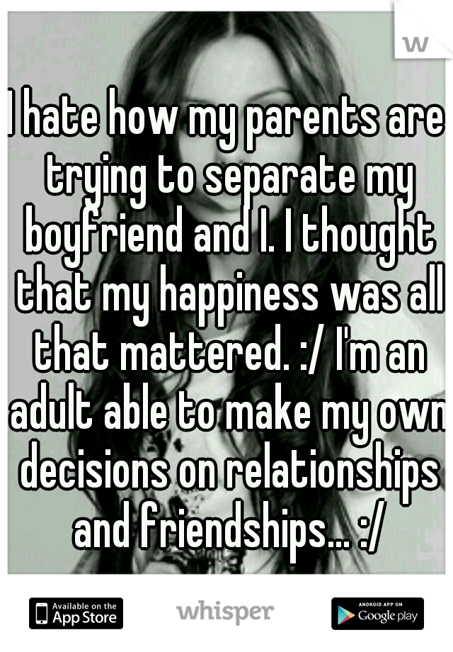 I hate how my parents are trying to separate my boyfriend and I. I thought that my happiness was all that mattered. :/ I'm an adult able to make my own decisions on relationships and friendships... :/