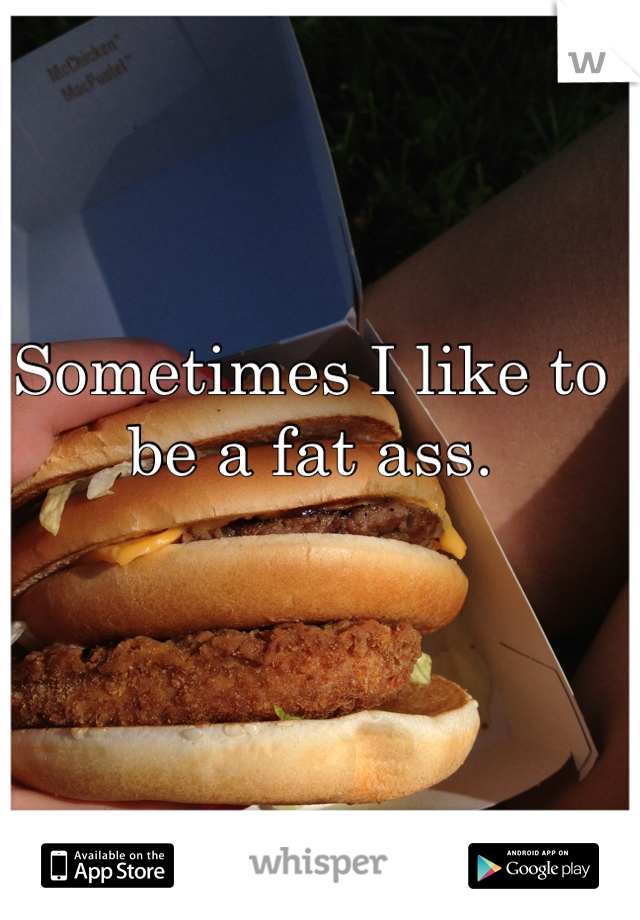Sometimes I like to be a fat ass.