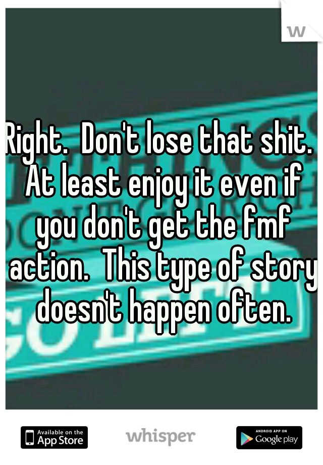 Right.  Don't lose that shit.  At least enjoy it even if you don't get the fmf action.  This type of story doesn't happen often.