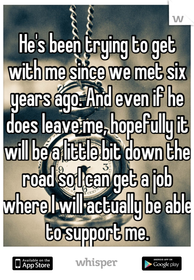 He's been trying to get with me since we met six years ago. And even if he does leave me, hopefully it will be a little bit down the road so I can get a job where I will actually be able to support me.