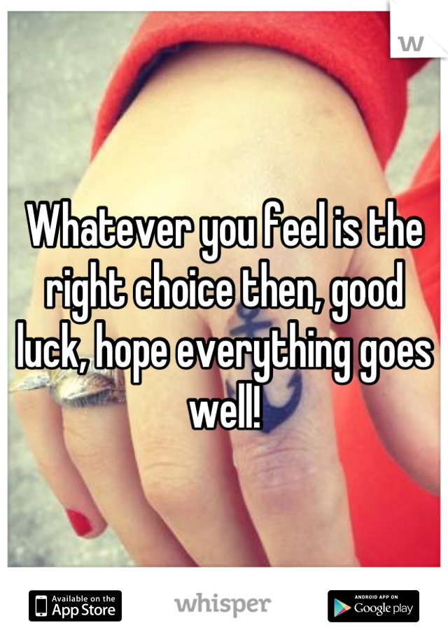 Whatever you feel is the right choice then, good luck, hope everything goes well!