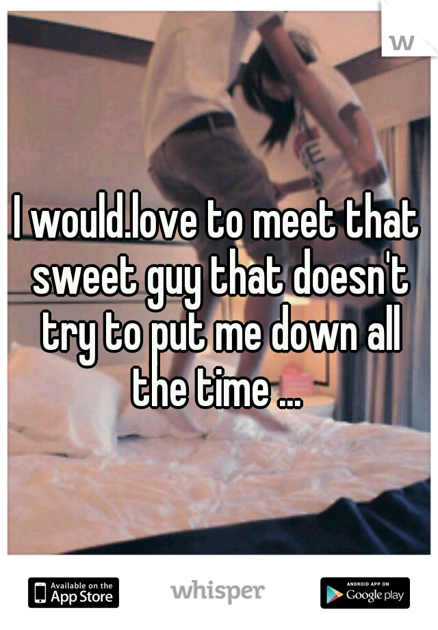 I would.love to meet that sweet guy that doesn't try to put me down all the time ... 