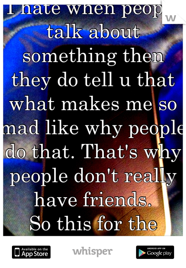 I hate when people talk about something then they do tell u that what makes me so mad like why people do that. That's why people don't really have friends. 
So this for the people who feel the same way