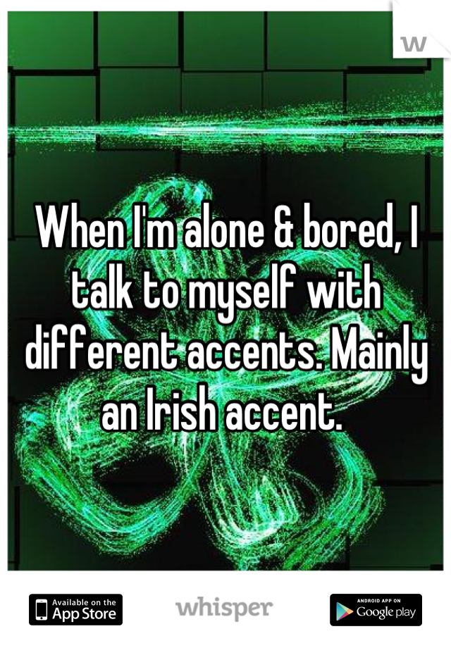 When I'm alone & bored, I talk to myself with different accents. Mainly an Irish accent. 