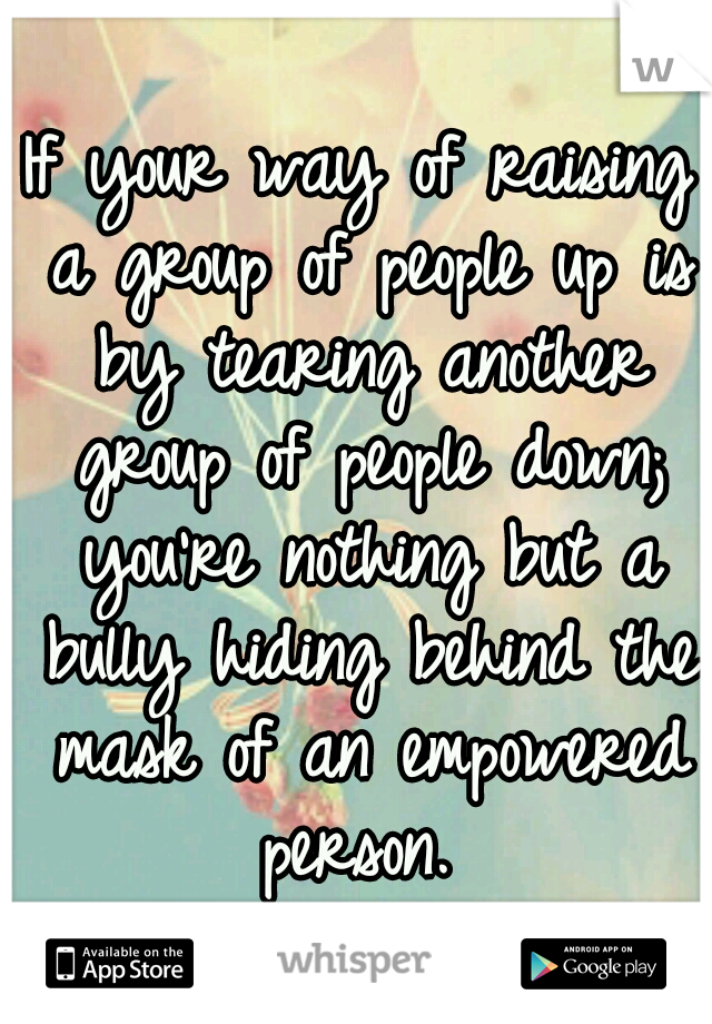 If your way of raising a group of people up is by tearing another group of people down; you're nothing but a bully hiding behind the mask of an empowered person. 
