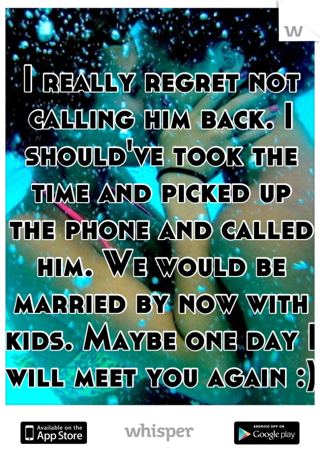 I really regret not calling him back. I should've took the time and picked up the phone and called him. We would be married by now with kids. Maybe one day I will meet you again :)