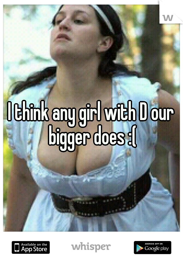 I think any girl with D our bigger does :(