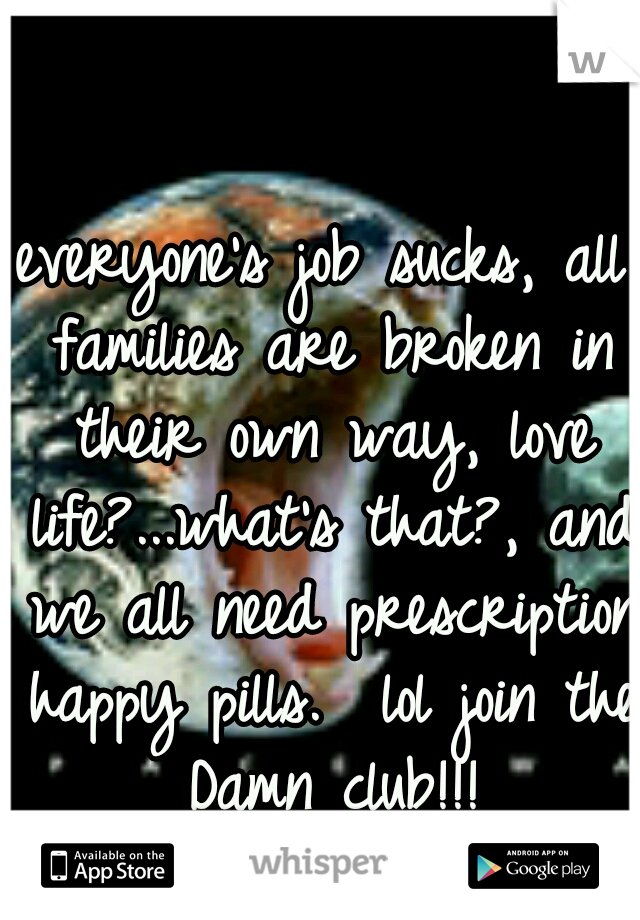 everyone's job sucks, all families are broken in their own way, love life?...what's that?, and we all need prescription happy pills.  lol join the Damn club!!!