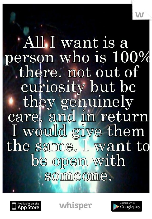 All I want is a person who is 100% there. not out of curiosity but bc they genuinely care. and in return I would give them the same. I want to be open with someone.