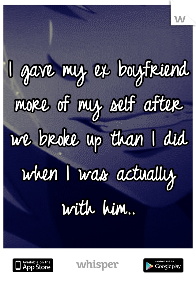 I gave my ex boyfriend more of my self after we broke up than I did when I was actually with him..