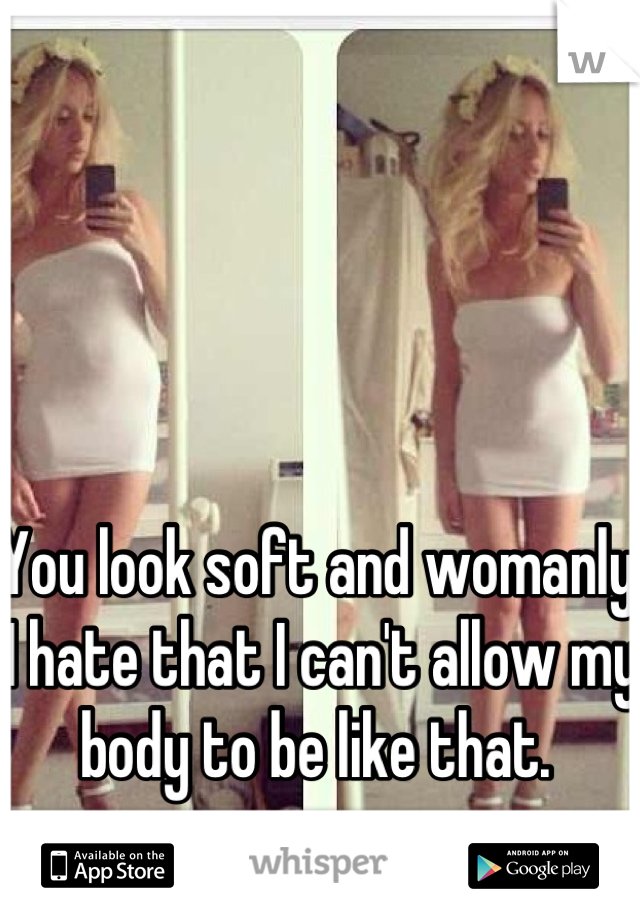 You look soft and womanly. I hate that I can't allow my body to be like that. 