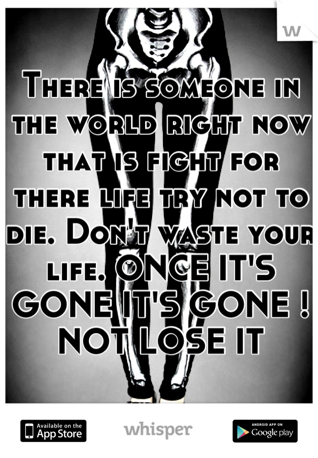 There is someone in the world right now that is fight for there life try not to die. Don't waste your life. ONCE IT'S GONE IT'S GONE ! NOT LOSE IT