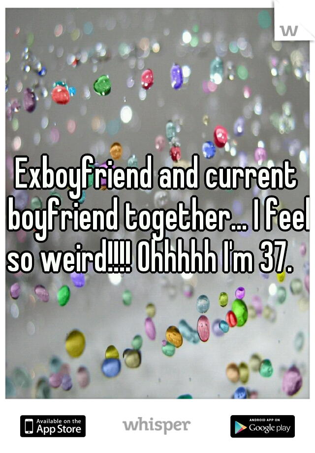 Exboyfriend and current boyfriend together... I feel so weird!!!! Ohhhhh I'm 37.   