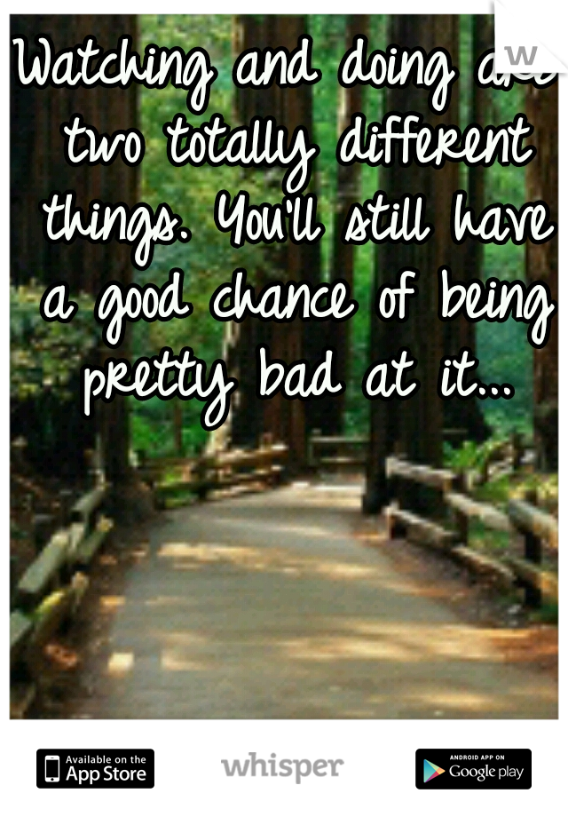 Watching and doing are two totally different things. You'll still have a good chance of being pretty bad at it...