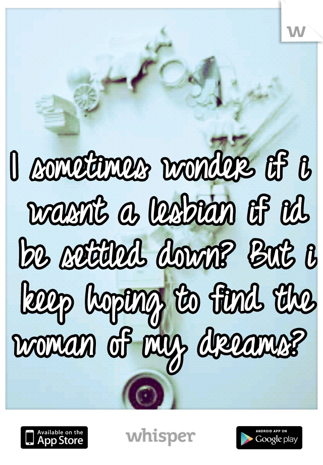 I sometimes wonder if i wasnt a lesbian if id be settled down? But i keep hoping to find the woman of my dreams? 