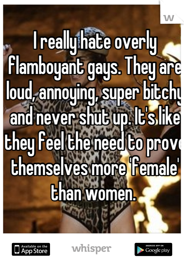 I really hate overly flamboyant gays. They are loud, annoying, super bitchy and never shut up. It's like they feel the need to prove themselves more 'female' than women. 