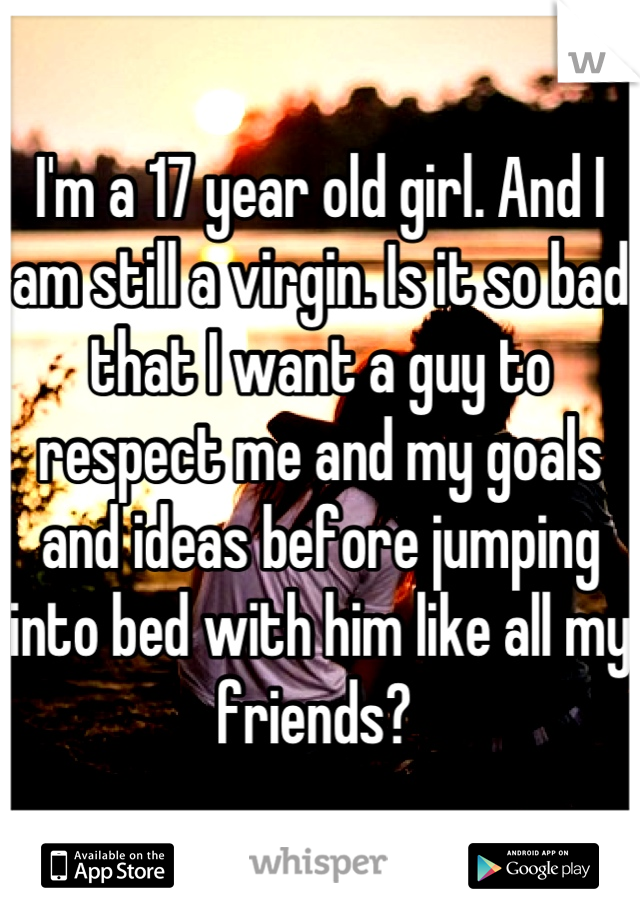 I'm a 17 year old girl. And I am still a virgin. Is it so bad that I want a guy to respect me and my goals and ideas before jumping into bed with him like all my friends? 