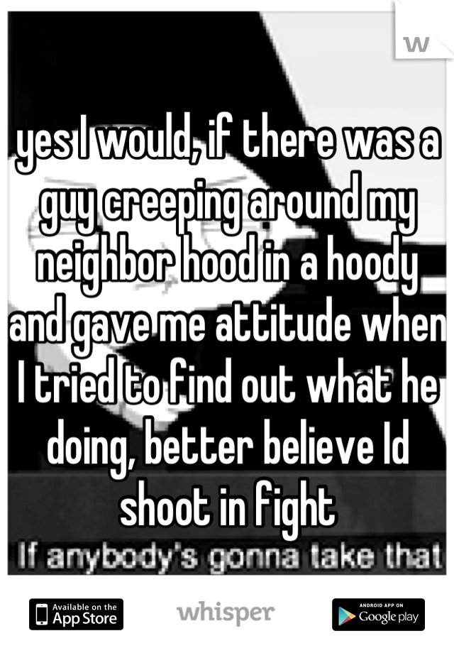 yes I would, if there was a guy creeping around my neighbor hood in a hoody and gave me attitude when I tried to find out what he doing, better believe Id shoot in fight