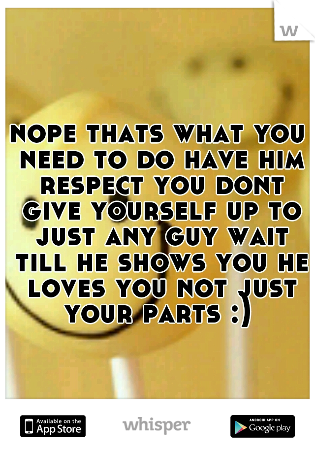 nope thats what you need to do have him respect you dont give yourself up to just any guy wait till he shows you he loves you not just your parts :) 