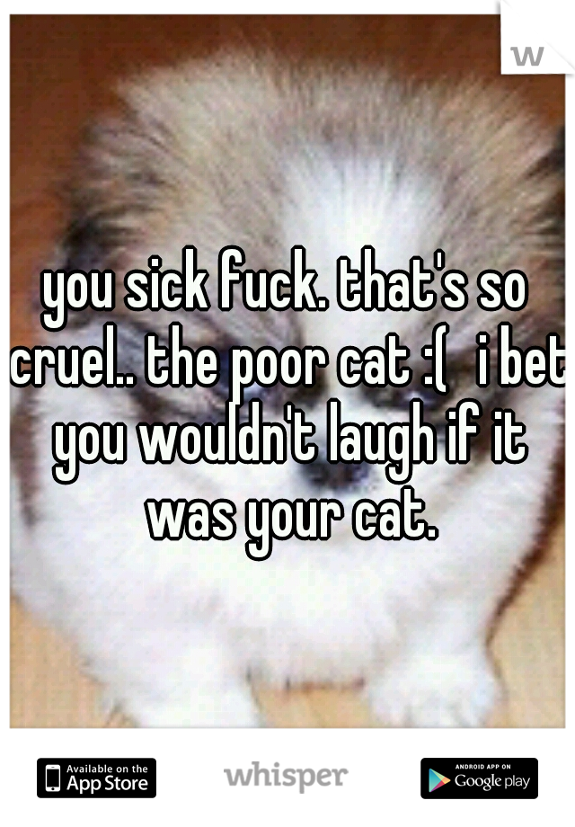 you sick fuck. that's so cruel.. the poor cat :(
i bet you wouldn't laugh if it was your cat.
