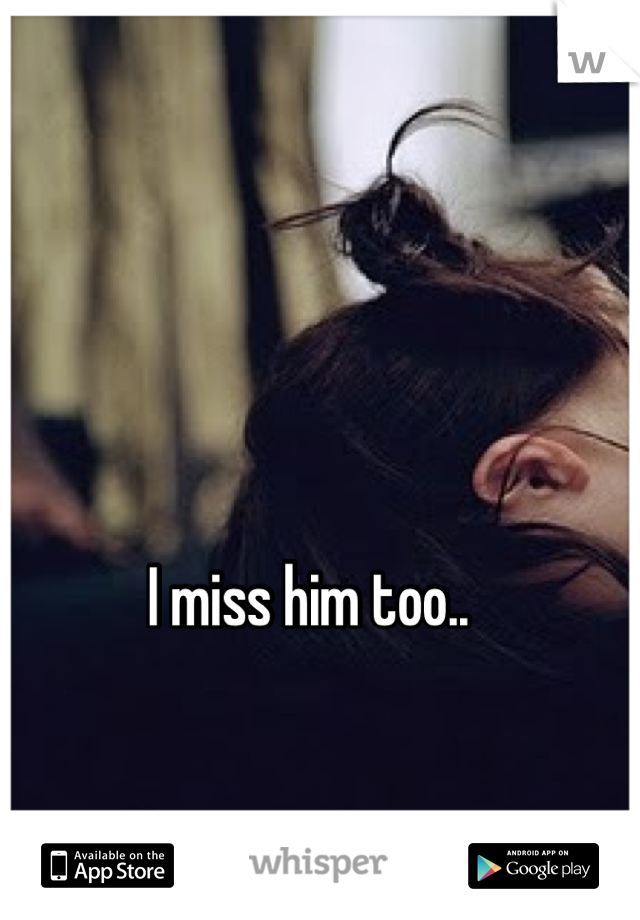 I miss him too..
