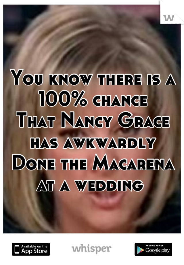 You know there is a 100% chance 
That Nancy Grace has awkwardly
Done the Macarena at a wedding 