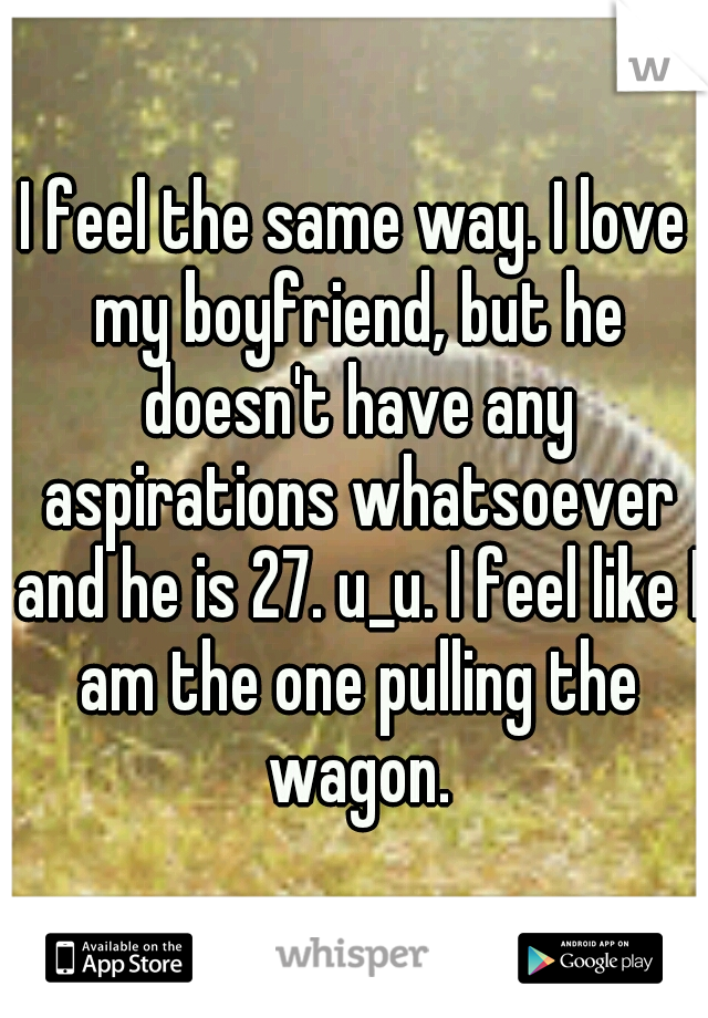 I feel the same way. I love my boyfriend, but he doesn't have any aspirations whatsoever and he is 27. u_u. I feel like I am the one pulling the wagon.