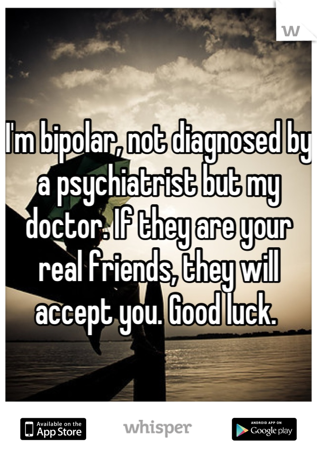 I'm bipolar, not diagnosed by a psychiatrist but my doctor. If they are your real friends, they will accept you. Good luck. 