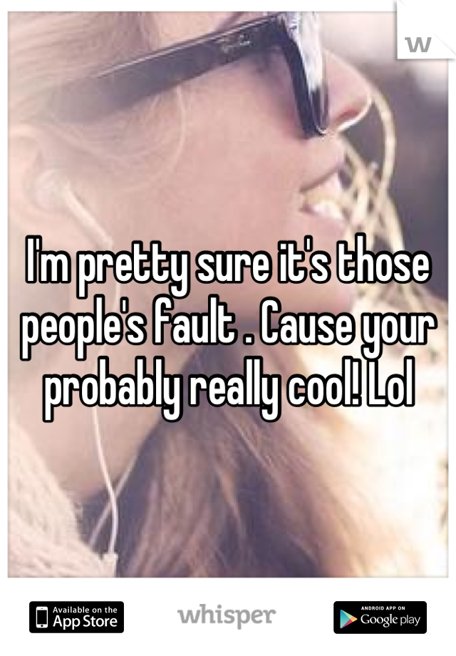 I'm pretty sure it's those people's fault . Cause your probably really cool! Lol
