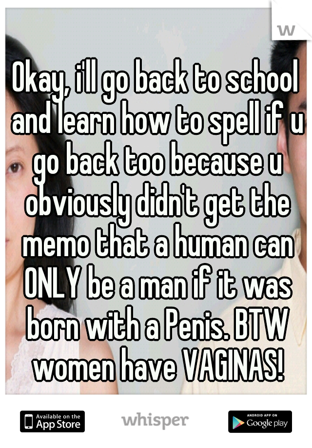 Okay, i'll go back to school and learn how to spell if u go back too because u obviously didn't get the memo that a human can ONLY be a man if it was born with a Penis. BTW women have VAGINAS!