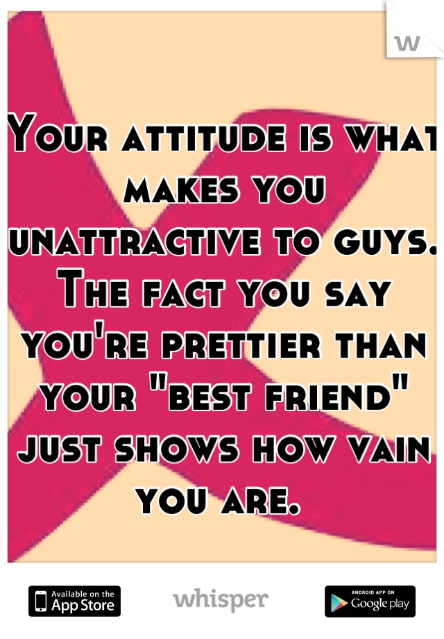 Your attitude is what makes you unattractive to guys. The fact you say you're prettier than your "best friend" just shows how vain you are. 