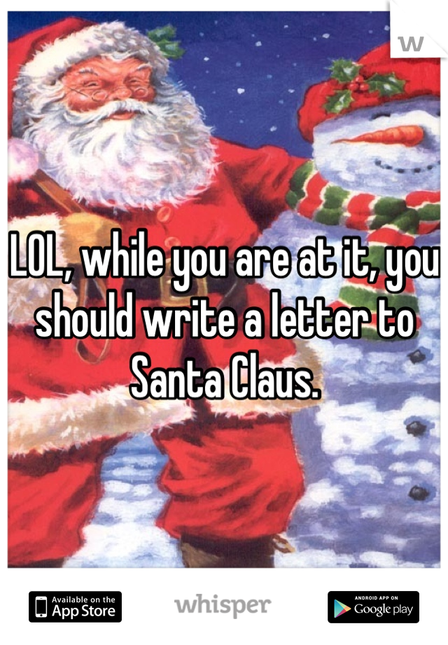 LOL, while you are at it, you should write a letter to Santa Claus.