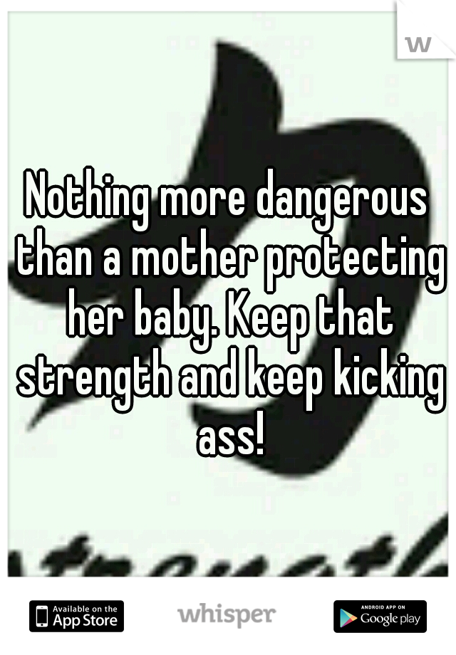 Nothing more dangerous than a mother protecting her baby. Keep that strength and keep kicking ass!