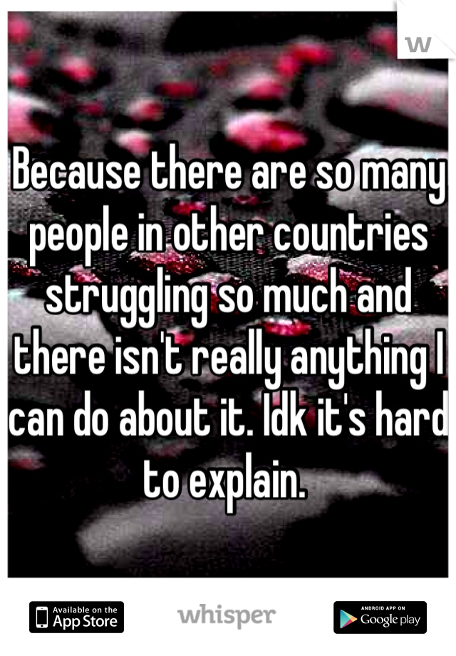 Because there are so many people in other countries struggling so much and there isn't really anything I can do about it. Idk it's hard to explain. 