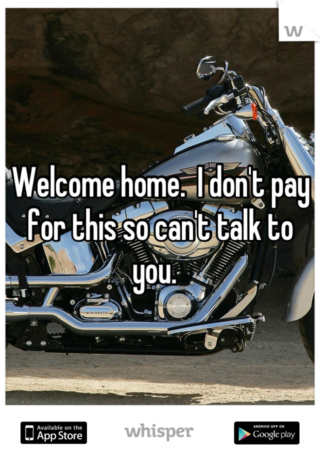 Welcome home.  I don't pay for this so can't talk to you.  