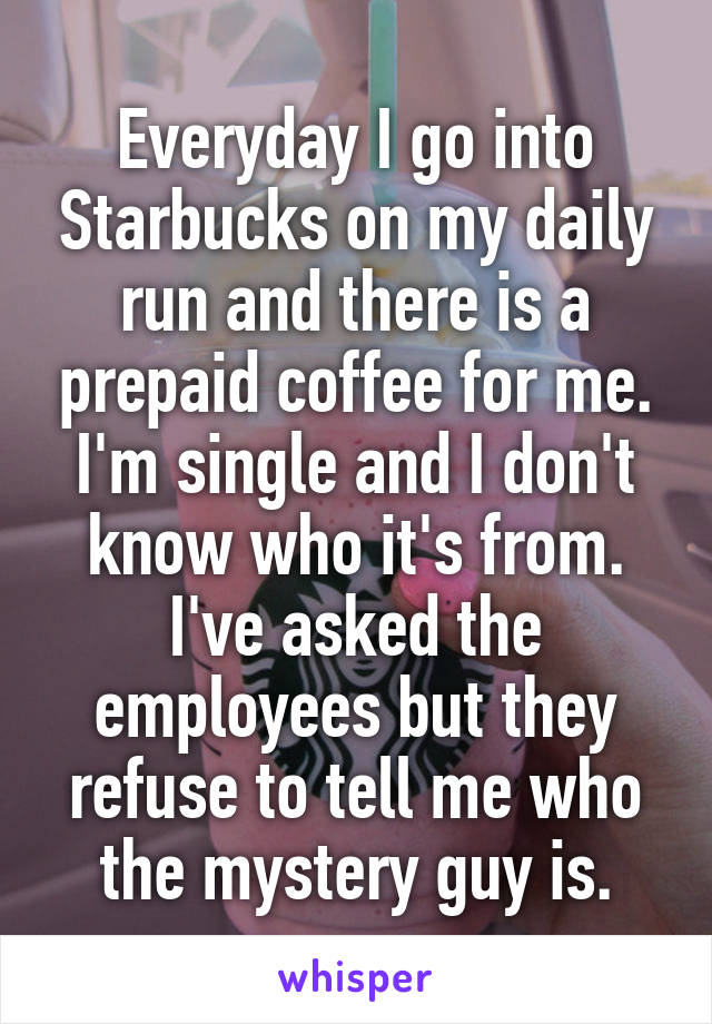 Everyday I go into Starbucks on my daily run and there is a prepaid coffee for me. I'm single and I don't know who it's from. I've asked the employees but they refuse to tell me who the mystery guy is.