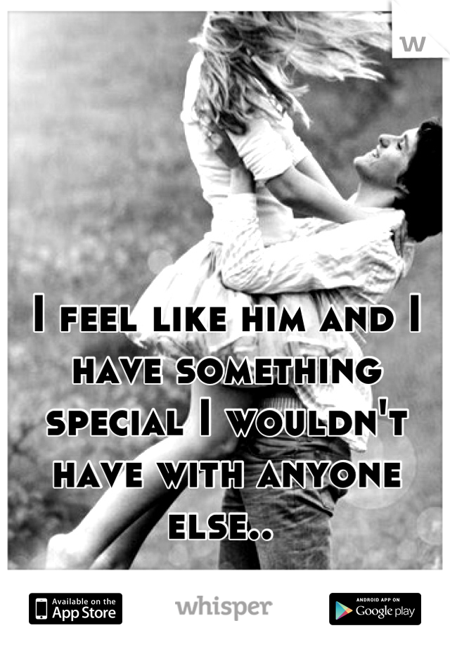 I feel like him and I have something special I wouldn't have with anyone else.. 