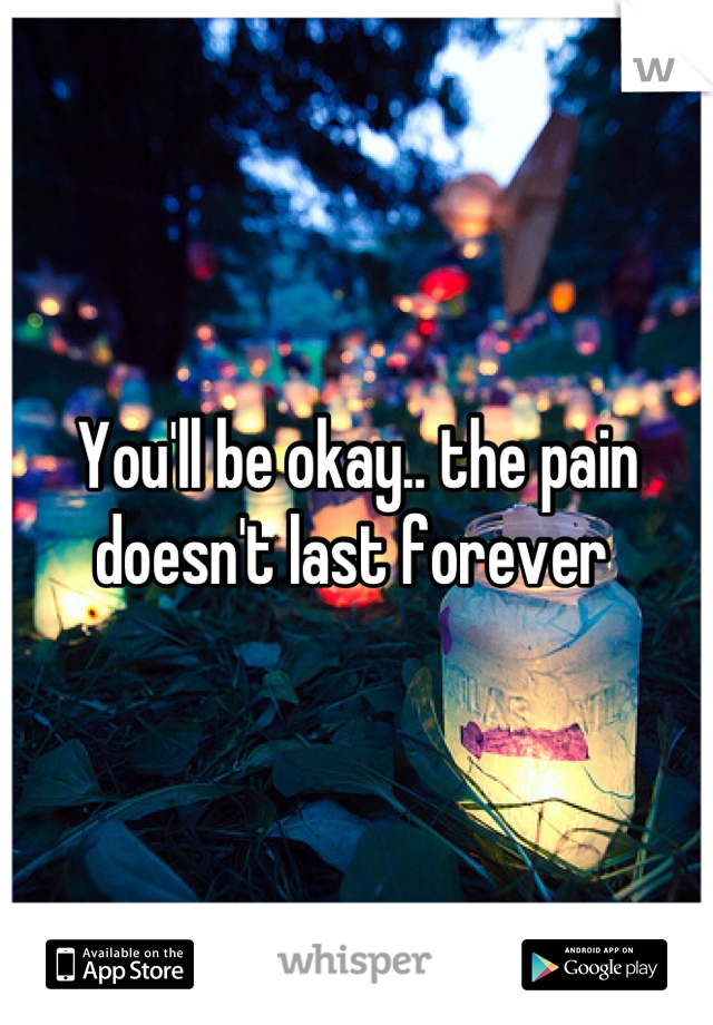 You'll be okay.. the pain doesn't last forever 
