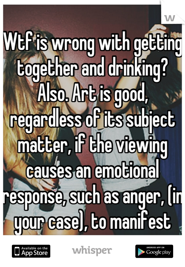 Wtf is wrong with getting together and drinking? Also. Art is good, regardless of its subject matter, if the viewing causes an emotional response, such as anger, (in your case), to manifest