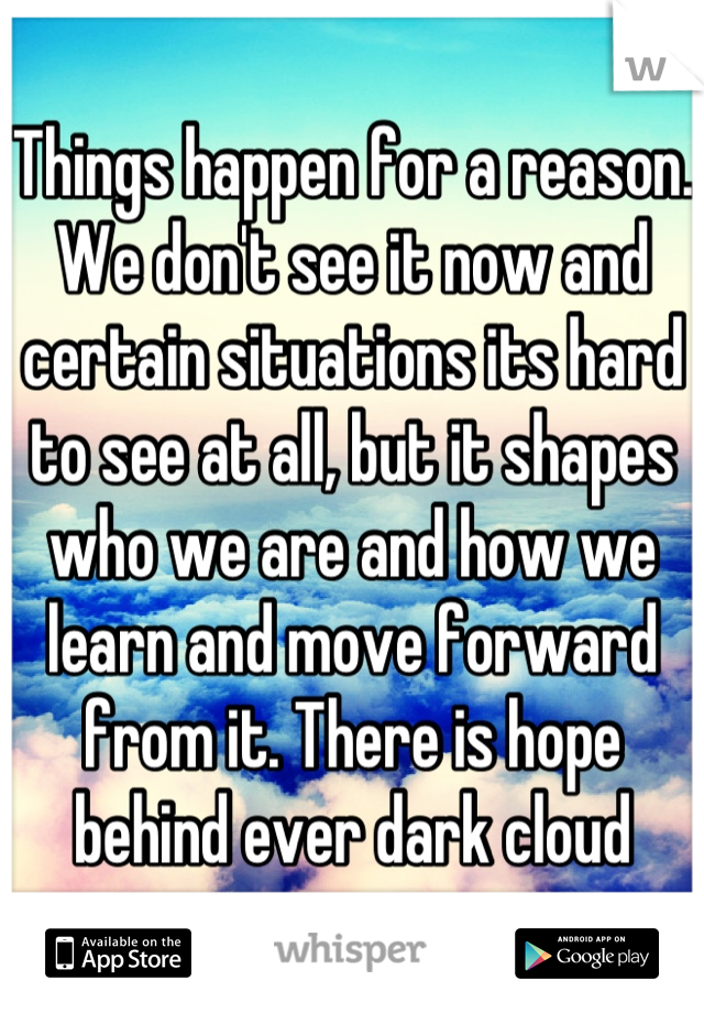 Things happen for a reason. We don't see it now and certain situations its hard to see at all, but it shapes who we are and how we learn and move forward from it. There is hope behind ever dark cloud