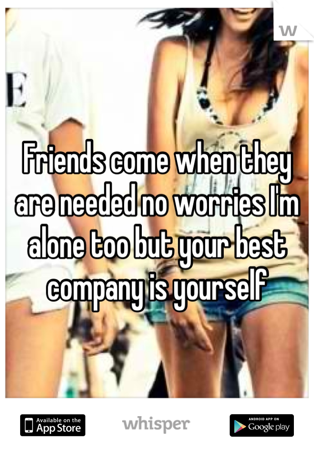 Friends come when they are needed no worries I'm alone too but your best company is yourself
