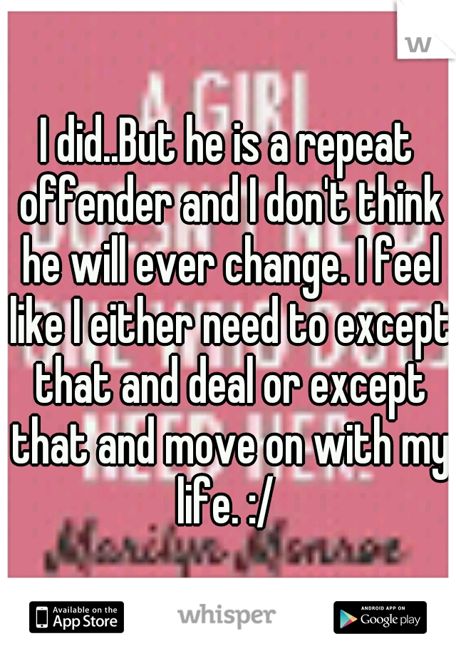 I did..But he is a repeat offender and I don't think he will ever change. I feel like I either need to except that and deal or except that and move on with my life. :/ 