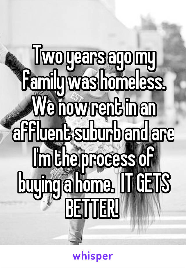 Two years ago my family was homeless. We now rent in an affluent suburb and are I'm the process of buying a home.  IT GETS BETTER! 