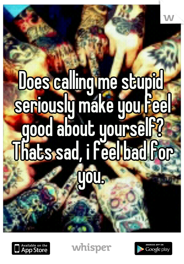 Does calling me stupid seriously make you feel good about yourself? Thats sad, i feel bad for you. 