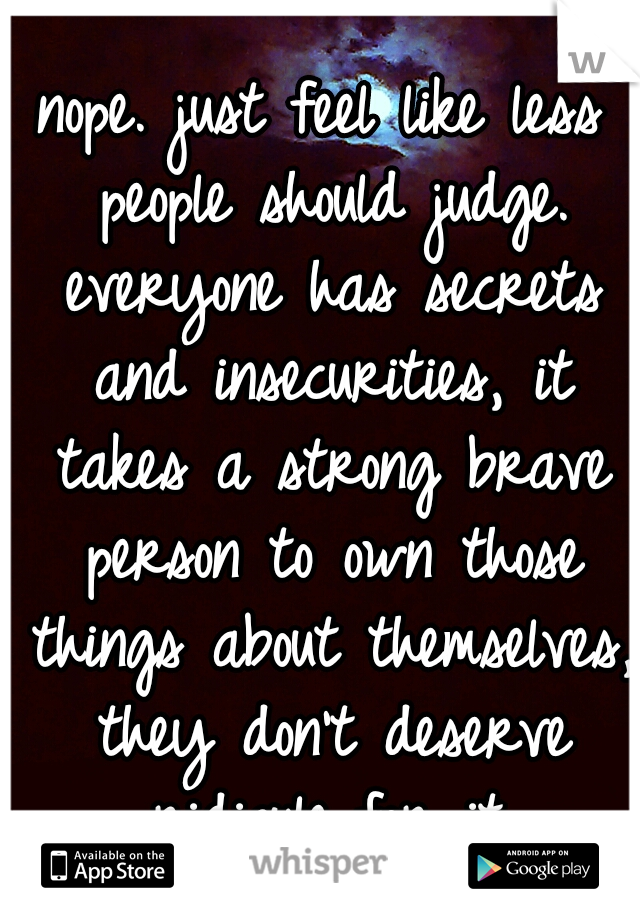 nope. just feel like less people should judge. everyone has secrets and insecurities, it takes a strong brave person to own those things about themselves, they don't deserve ridicule for it.