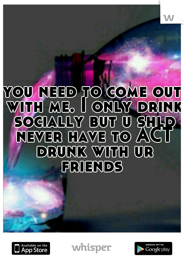 you need to come out with me. I only drink socially but u shld never have to ACT drunk with ur friends 