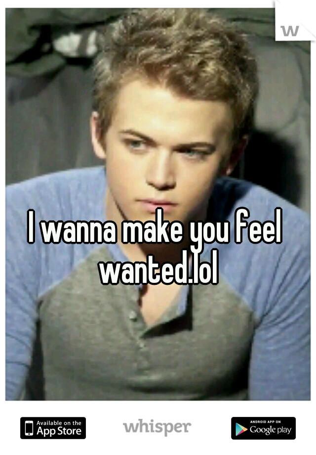 I wanna make you feel wanted.lol